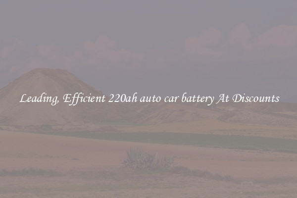 Leading, Efficient 220ah auto car battery At Discounts